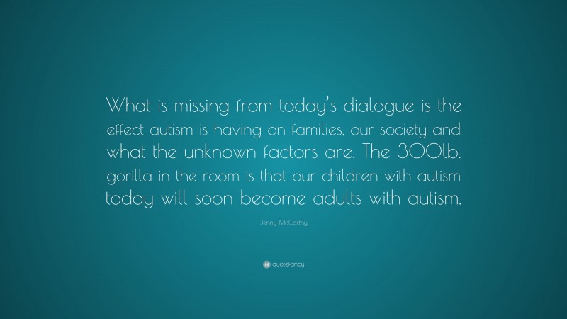 Jenny McCarthy Quote: “What is missing from today’s dialogue is the effect autism is having on families, our society and what the unknown factors are. The 300lb. gorilla in the room is that our children with autism today will soon become adults with autism.”