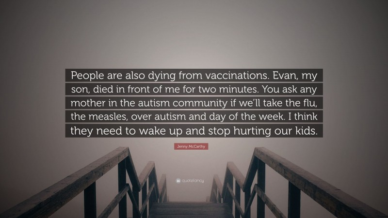 Jenny McCarthy Quote: “People are also dying from vaccinations. Evan, my son, died in front of me for two minutes. You ask any mother in the autism community if we’ll take the flu, the measles, over autism and day of the week. I think they need to wake up and stop hurting our kids.”