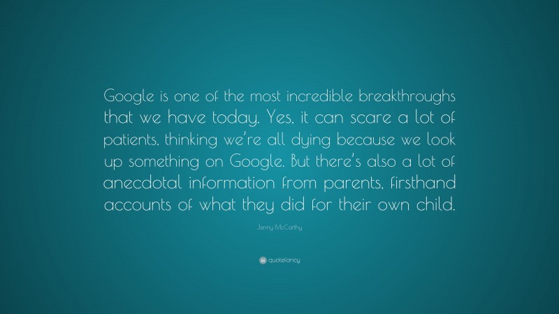 Jenny McCarthy Quote: “Google is one of the most incredible breakthroughs that we have today. Yes, it can scare a lot of patients, thinking we’re all dying because we look up something on Google. But there’s also a lot of anecdotal information from parents, firsthand accounts of what they did for their own child.”