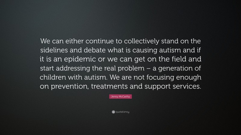 Jenny McCarthy Quote: “We can either continue to collectively stand on the sidelines and debate what is causing autism and if it is an epidemic or we can get on the field and start addressing the real problem – a generation of children with autism. We are not focusing enough on prevention, treatments and support services.”