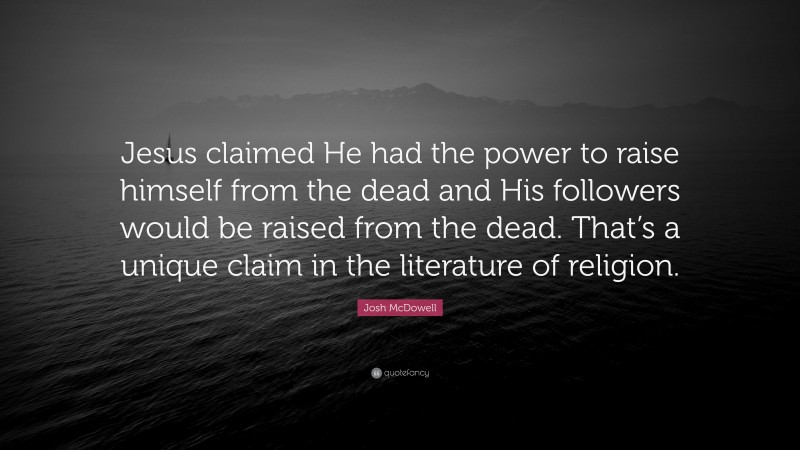 Josh McDowell Quote: “Jesus claimed He had the power to raise himself from the dead and His followers would be raised from the dead. That’s a unique claim in the literature of religion.”