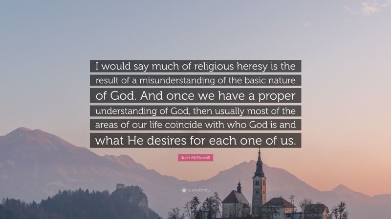 Josh McDowell Quote: “I would say much of religious heresy is the result of a misunderstanding of the basic nature of God. And once we have a proper understanding of God, then usually most of the areas of our life coincide with who God is and what He desires for each one of us.”