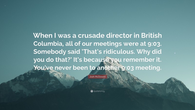 Josh McDowell Quote: “When I was a crusade director in British Columbia, all of our meetings were at 9:03. Somebody said ‘That’s ridiculous. Why did you do that?’ It’s because you remember it. You’ve never been to another 9:03 meeting.”