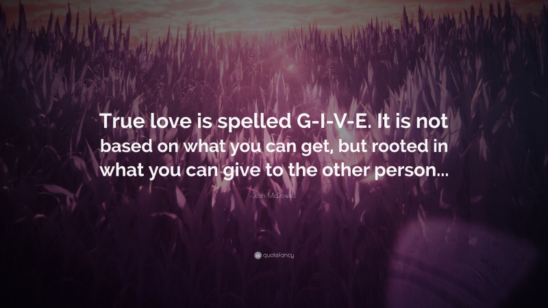 Josh McDowell Quote: “True love is spelled G-I-V-E. It is not based on what you can get, but rooted in what you can give to the other person...”