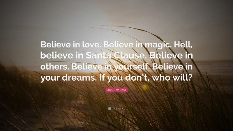 Jon Bon Jovi Quote: “Believe in love. Believe in magic. Hell, believe in Santa Clause. Believe in others. Believe in yourself. Believe in your dreams. If you don’t, who will?”