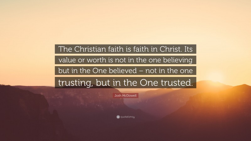 Josh McDowell Quote: “The Christian faith is faith in Christ. Its value or worth is not in the one believing but in the One believed – not in the one trusting, but in the One trusted.”