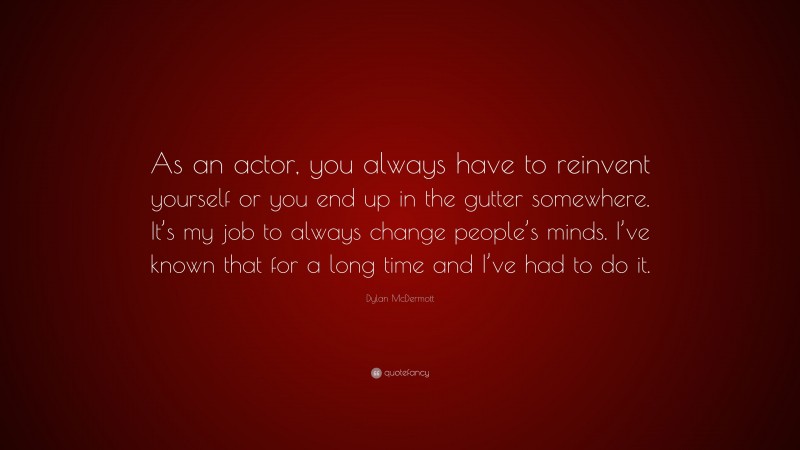 Dylan McDermott Quote: “As an actor, you always have to reinvent yourself or you end up in the gutter somewhere. It’s my job to always change people’s minds. I’ve known that for a long time and I’ve had to do it.”