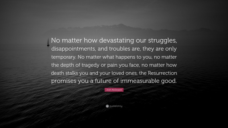 Josh McDowell Quote: “No matter how devastating our struggles, disappointments, and troubles are, they are only temporary. No matter what happens to you, no matter the depth of tragedy or pain you face, no matter how death stalks you and your loved ones, the Resurrection promises you a future of immeasurable good.”