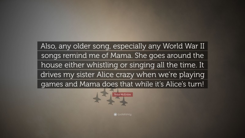 Reba McEntire Quote: “Also, any older song, especially any World War II songs remind me of Mama. She goes around the house either whistling or singing all the time. It drives my sister Alice crazy when we’re playing games and Mama does that while it’s Alice’s turn!”