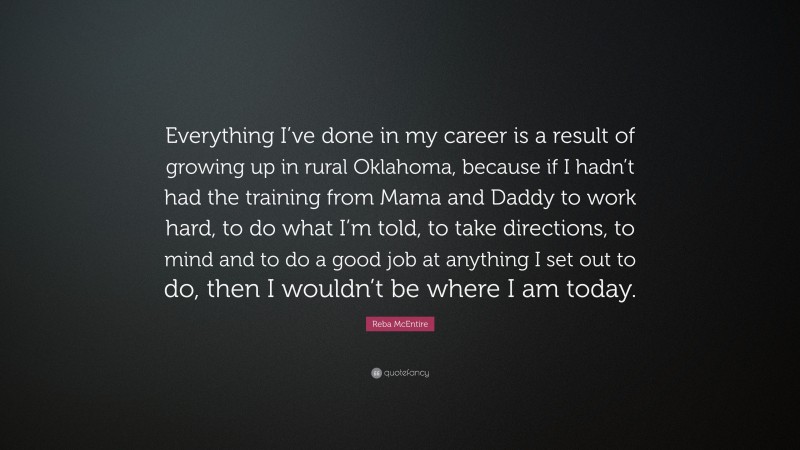 Reba McEntire Quote: “Everything I’ve done in my career is a result of growing up in rural Oklahoma, because if I hadn’t had the training from Mama and Daddy to work hard, to do what I’m told, to take directions, to mind and to do a good job at anything I set out to do, then I wouldn’t be where I am today.”