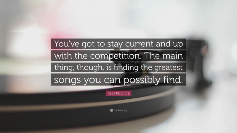 Reba McEntire Quote: “You’ve got to stay current and up with the competition. The main thing, though, is finding the greatest songs you can possibly find.”