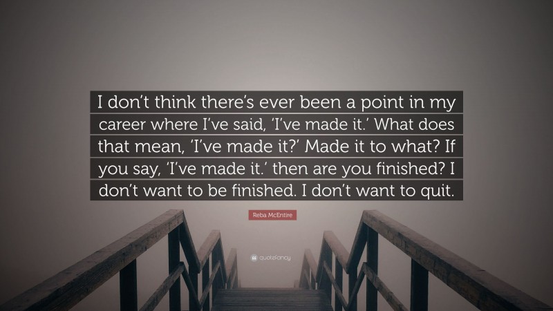 Reba McEntire Quote: “I don’t think there’s ever been a point in my career where I’ve said, ‘I’ve made it.’ What does that mean, ‘I’ve made it?’ Made it to what? If you say, ‘I’ve made it.’ then are you finished? I don’t want to be finished. I don’t want to quit.”