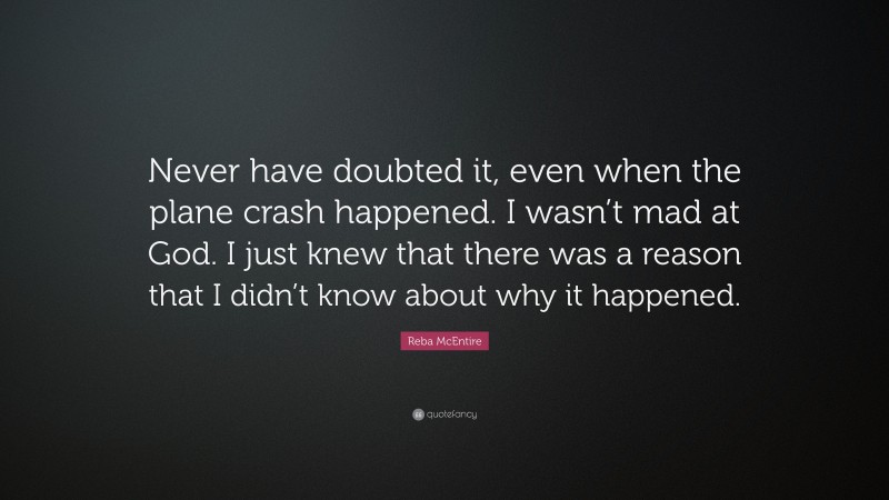 Reba McEntire Quote: “Never have doubted it, even when the plane crash happened. I wasn’t mad at God. I just knew that there was a reason that I didn’t know about why it happened.”