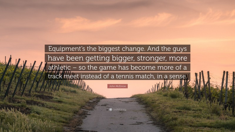 John McEnroe Quote: “Equipment’s the biggest change. And the guys have been getting bigger, stronger, more athletic – so the game has become more of a track meet instead of a tennis match, in a sense.”