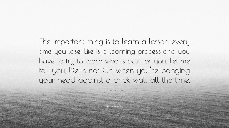 John McEnroe Quote: “The important thing is to learn a lesson every time you lose. Life is a learning process and you have to try to learn what’s best for you. Let me tell you, life is not fun when you’re banging your head against a brick wall all the time.”