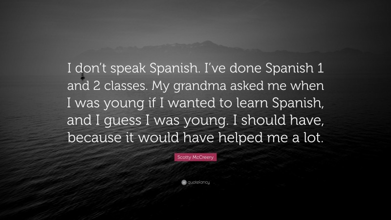 Scotty McCreery Quote: “I don’t speak Spanish. I’ve done Spanish 1 and 2 classes. My grandma asked me when I was young if I wanted to learn Spanish, and I guess I was young. I should have, because it would have helped me a lot.”