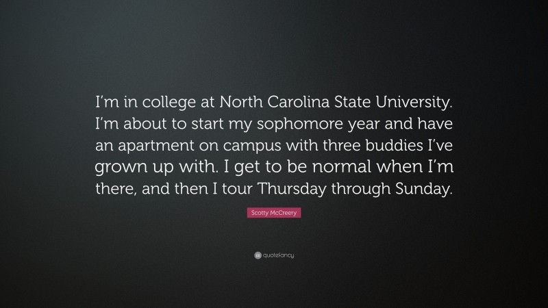 Scotty McCreery Quote: “I’m in college at North Carolina State University. I’m about to start my sophomore year and have an apartment on campus with three buddies I’ve grown up with. I get to be normal when I’m there, and then I tour Thursday through Sunday.”