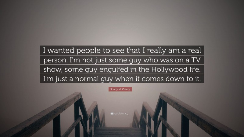 Scotty McCreery Quote: “I wanted people to see that I really am a real person. I’m not just some guy who was on a TV show, some guy engulfed in the Hollywood life. I’m just a normal guy when it comes down to it.”