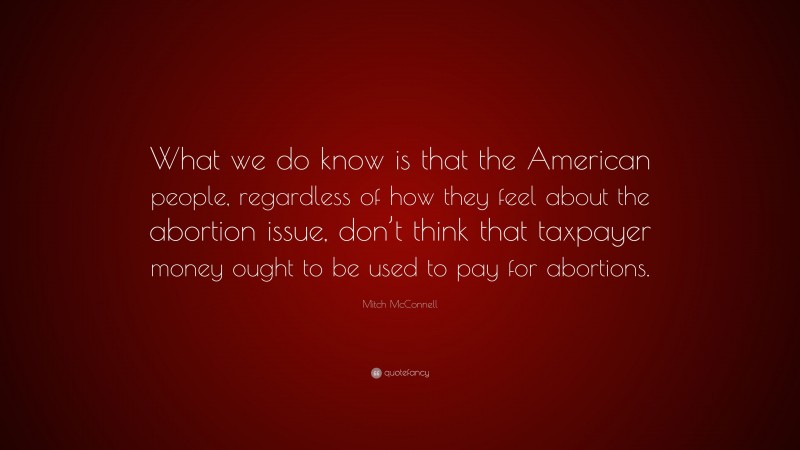 Mitch McConnell Quote: “What we do know is that the American people, regardless of how they feel about the abortion issue, don’t think that taxpayer money ought to be used to pay for abortions.”