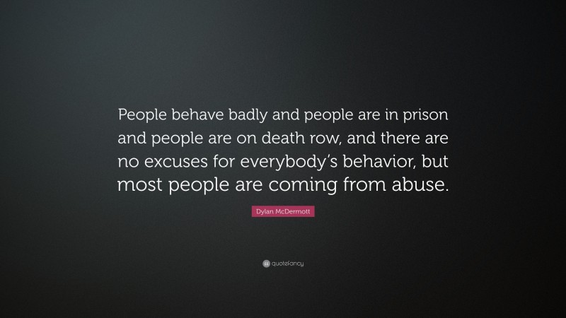 Dylan McDermott Quote: “People behave badly and people are in prison and people are on death row, and there are no excuses for everybody’s behavior, but most people are coming from abuse.”