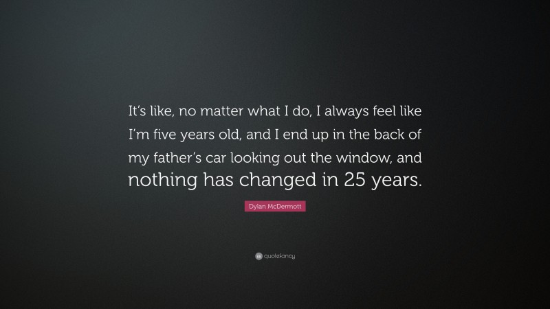 Dylan McDermott Quote: “It’s like, no matter what I do, I always feel like I’m five years old, and I end up in the back of my father’s car looking out the window, and nothing has changed in 25 years.”