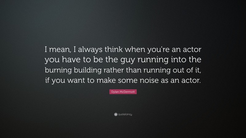 Dylan McDermott Quote: “I mean, I always think when you’re an actor you have to be the guy running into the burning building rather than running out of it, if you want to make some noise as an actor.”