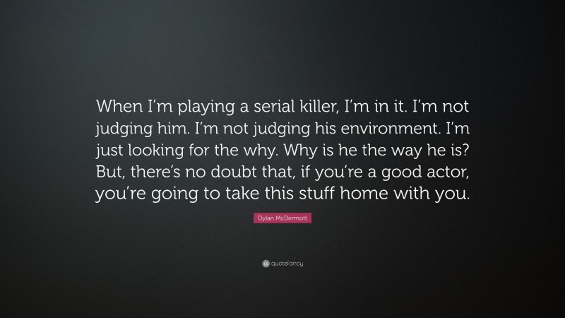 Dylan McDermott Quote: “When I’m playing a serial killer, I’m in it. I’m not judging him. I’m not judging his environment. I’m just looking for the why. Why is he the way he is? But, there’s no doubt that, if you’re a good actor, you’re going to take this stuff home with you.”