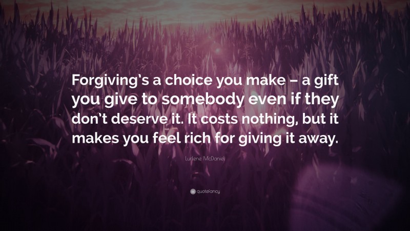 Lurlene McDaniel Quote: “Forgiving’s a choice you make – a gift you give to somebody even if they don’t deserve it. It costs nothing, but it makes you feel rich for giving it away.”