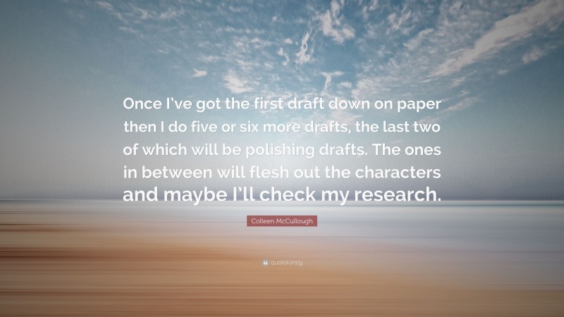 Colleen McCullough Quote: “Once I’ve got the first draft down on paper then I do five or six more drafts, the last two of which will be polishing drafts. The ones in between will flesh out the characters and maybe I’ll check my research.”