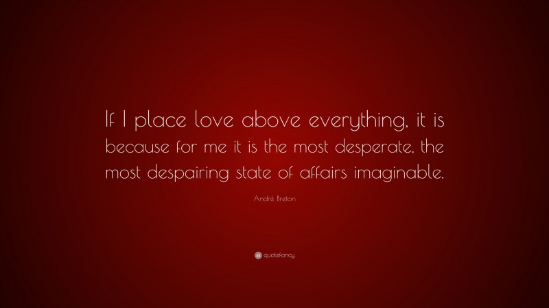André Breton Quote: “If I place love above everything, it is because for me it is the most desperate, the most despairing state of affairs imaginable.”