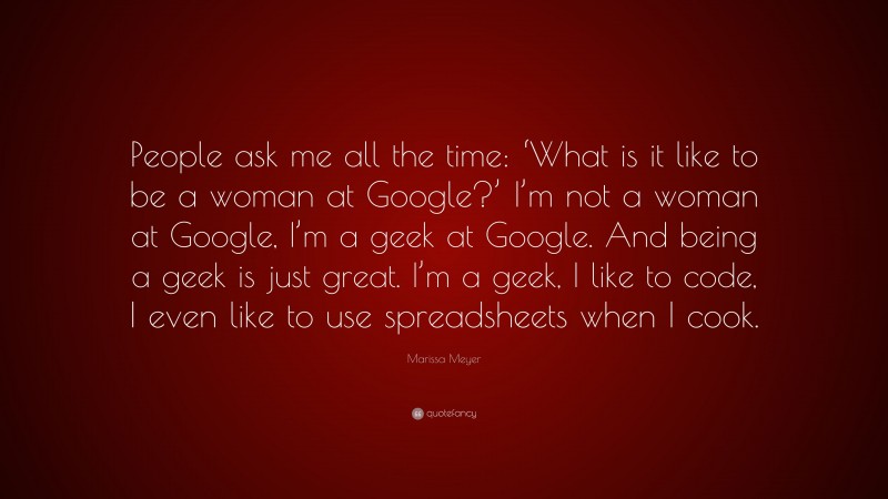 Marissa Meyer Quote: “People ask me all the time: ‘What is it like to be a woman at Google?’ I’m not a woman at Google, I’m a geek at Google. And being a geek is just great. I’m a geek, I like to code, I even like to use spreadsheets when I cook.”