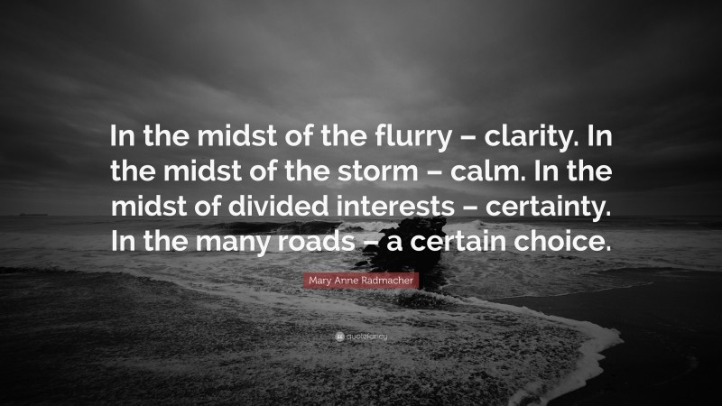 Mary Anne Radmacher Quote: “In the midst of the flurry – clarity. In the midst of the storm – calm. In the midst of divided interests – certainty. In the many roads – a certain choice.”