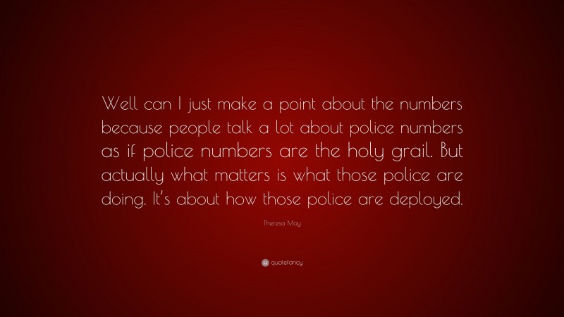 Theresa May Quote: “Well can I just make a point about the numbers because people talk a lot about police numbers as if police numbers are the holy grail. But actually what matters is what those police are doing. It’s about how those police are deployed.”