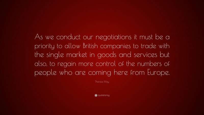 Theresa May Quote: “As we conduct our negotiations it must be a priority to allow British companies to trade with the single market in goods and services but also, to regain more control of the numbers of people who are coming here from Europe.”
