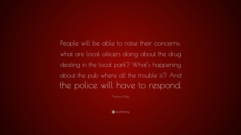 Theresa May Quote: “People will be able to raise their concerns: what are local officers doing about the drug dealing in the local park? What’s happening about the pub where all the trouble is? And the police will have to respond.”