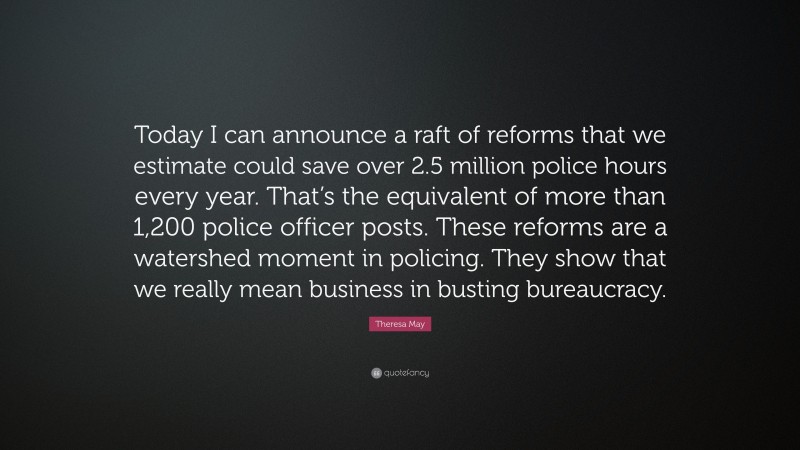 Theresa May Quote: “Today I can announce a raft of reforms that we estimate could save over 2.5 million police hours every year. That’s the equivalent of more than 1,200 police officer posts. These reforms are a watershed moment in policing. They show that we really mean business in busting bureaucracy.”