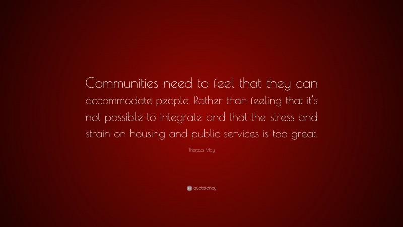 Theresa May Quote: “Communities need to feel that they can accommodate people. Rather than feeling that it’s not possible to integrate and that the stress and strain on housing and public services is too great.”