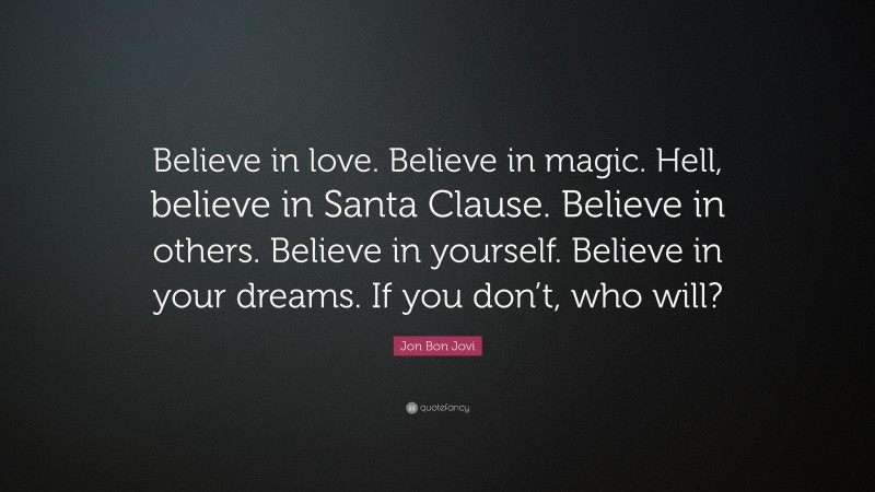 Jon Bon Jovi Quote: “Believe in love. Believe in magic. Hell, believe in Santa Clause. Believe in others. Believe in yourself. Believe in your dreams. If you don’t, who will?”