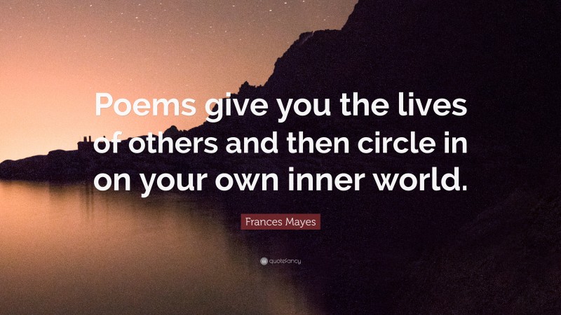 Frances Mayes Quote: “Poems give you the lives of others and then circle in on your own inner world.”