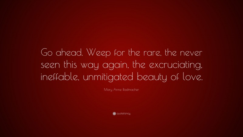 Mary Anne Radmacher Quote: “Go ahead. Weep for the rare, the never seen this way again, the excruciating, ineffable, unmitigated beauty of love.”