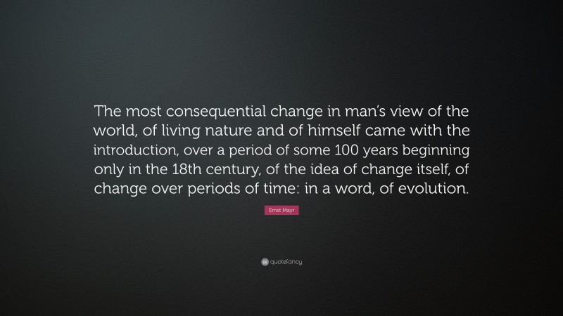 Ernst Mayr Quote: “The most consequential change in man’s view of the world, of living nature and of himself came with the introduction, over a period of some 100 years beginning only in the 18th century, of the idea of change itself, of change over periods of time: in a word, of evolution.”