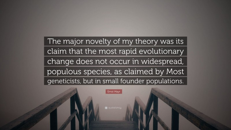 Ernst Mayr Quote: “The major novelty of my theory was its claim that the most rapid evolutionary change does not occur in widespread, populous species, as claimed by Most geneticists, but in small founder populations.”