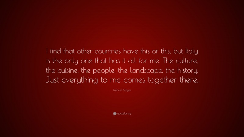 Frances Mayes Quote: “I find that other countries have this or this, but Italy is the only one that has it all for me. The culture, the cuisine, the people, the landscape, the history. Just everything to me comes together there.”