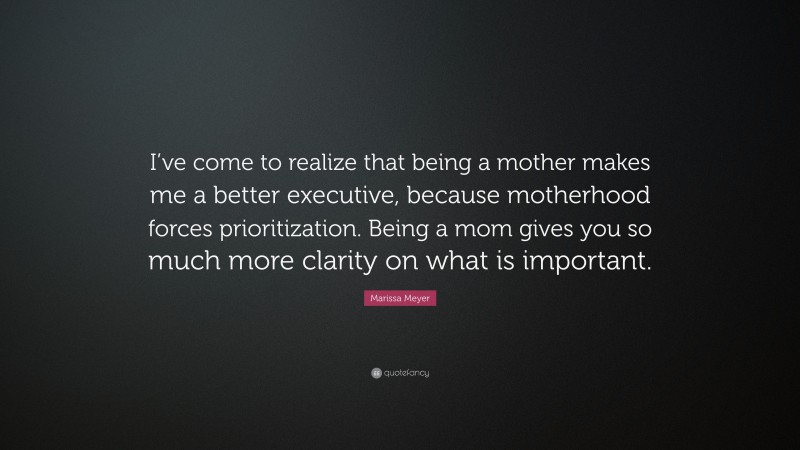 Marissa Meyer Quote: “I’ve come to realize that being a mother makes me a better executive, because motherhood forces prioritization. Being a mom gives you so much more clarity on what is important.”
