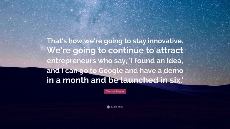 Marissa Meyer Quote: “That’s how we’re going to stay innovative. We’re going to continue to attract entrepreneurs who say, ‘I found an idea, and I can go to Google and have a demo in a month and be launched in six.’”