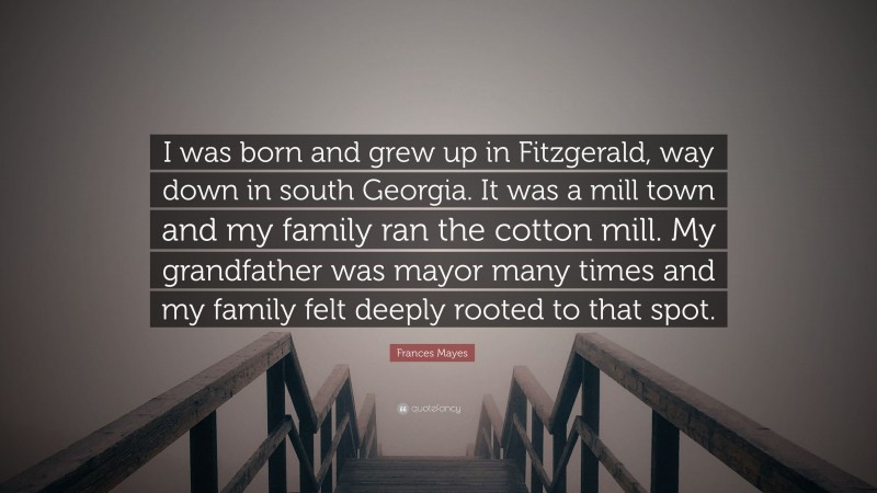 Frances Mayes Quote: “I was born and grew up in Fitzgerald, way down in south Georgia. It was a mill town and my family ran the cotton mill. My grandfather was mayor many times and my family felt deeply rooted to that spot.”