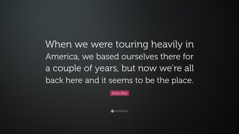 Brian May Quote: “When we were touring heavily in America, we based ourselves there for a couple of years, but now we’re all back here and it seems to be the place.”