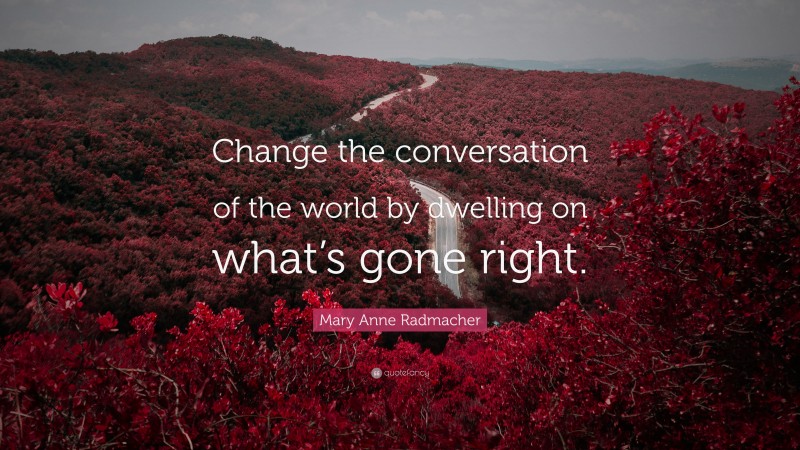 Mary Anne Radmacher Quote: “Change the conversation of the world by dwelling on what’s gone right.”