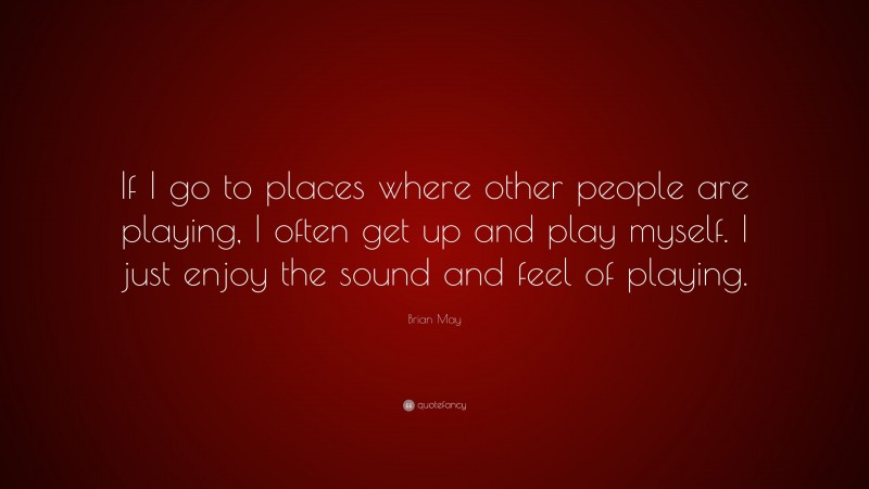 Brian May Quote: “If I go to places where other people are playing, I often get up and play myself. I just enjoy the sound and feel of playing.”