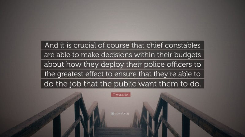 Theresa May Quote: “And it is crucial of course that chief constables are able to make decisions within their budgets about how they deploy their police officers to the greatest effect to ensure that they’re able to do the job that the public want them to do.”